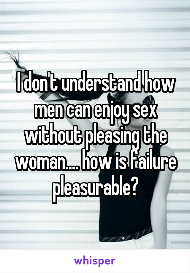 I don't understand how men can enjoy sex without pleasing the woman.... how is failure pleasurable?