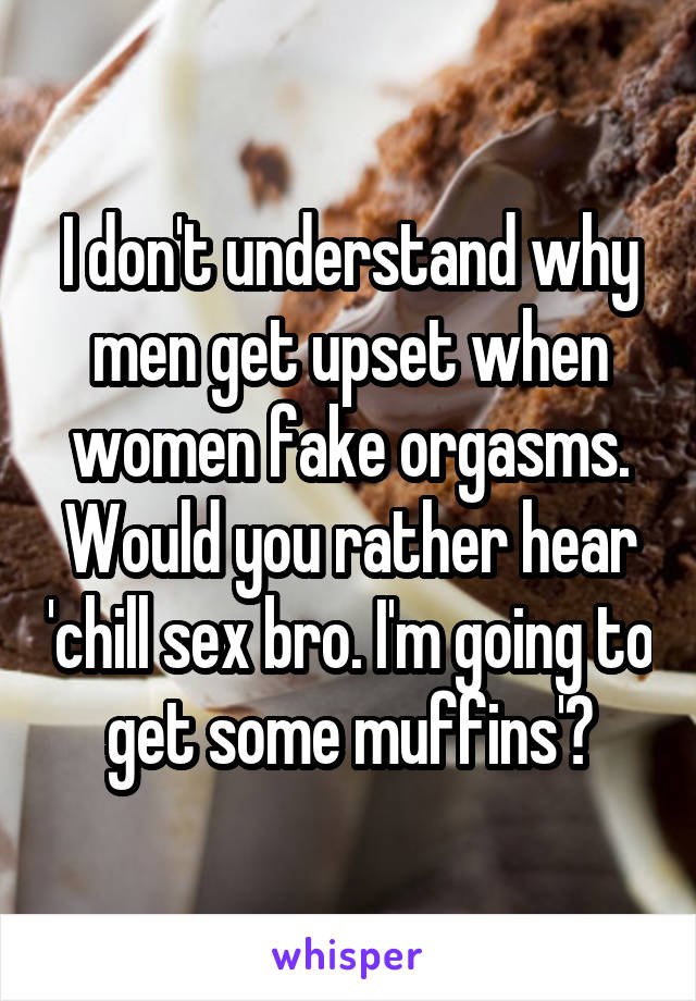 I don't understand why men get upset when women fake orgasms. Would you rather hear 'chill sex bro. I'm going to get some muffins'?