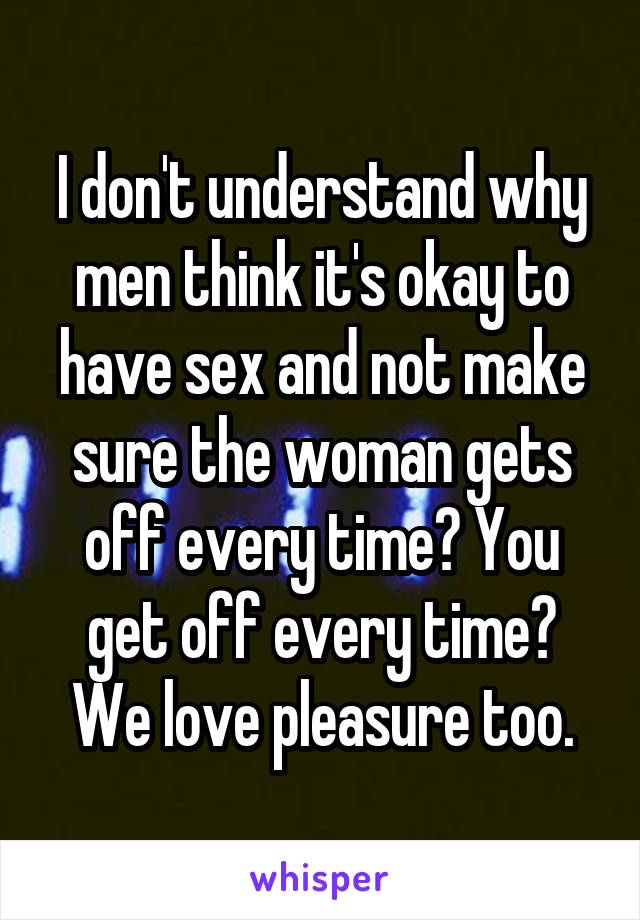 I don't understand why men think it's okay to have sex and not make sure the woman gets off every time? You get off every time? We love pleasure too.