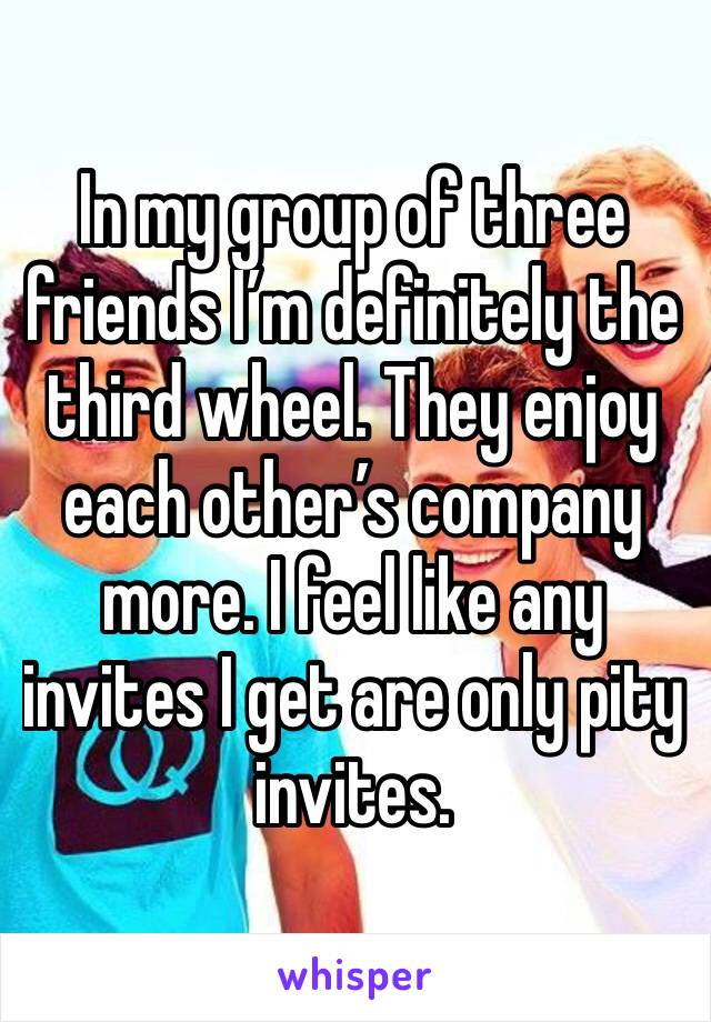 In my group of three friends I’m definitely the third wheel. They enjoy each other’s company more. I feel like any invites I get are only pity invites. 