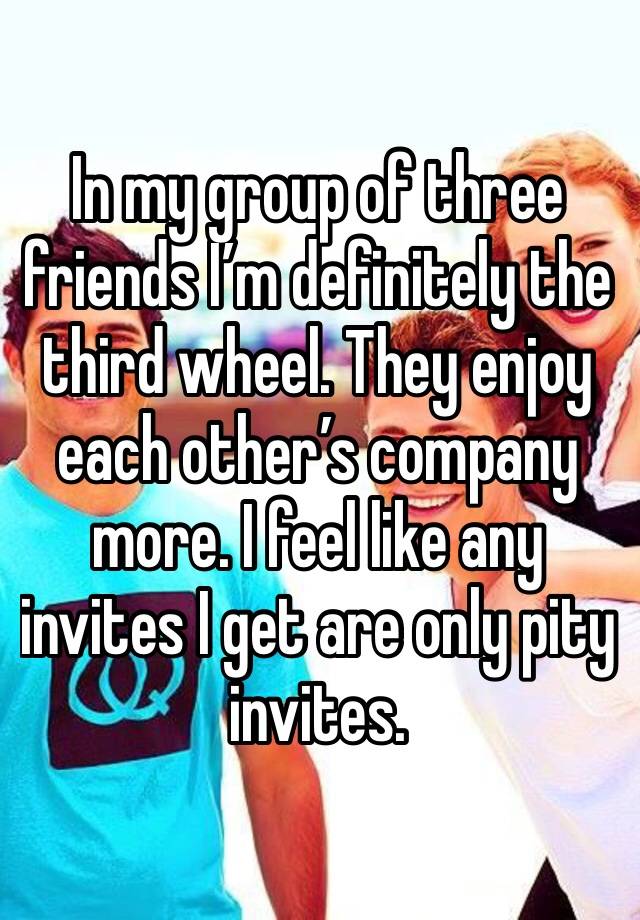 In my group of three friends I’m definitely the third wheel. They enjoy each other’s company more. I feel like any invites I get are only pity invites. 