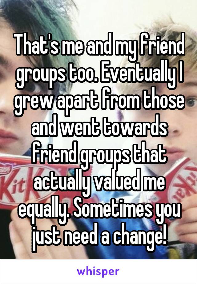 That's me and my friend groups too. Eventually I grew apart from those and went towards friend groups that actually valued me equally. Sometimes you just need a change!