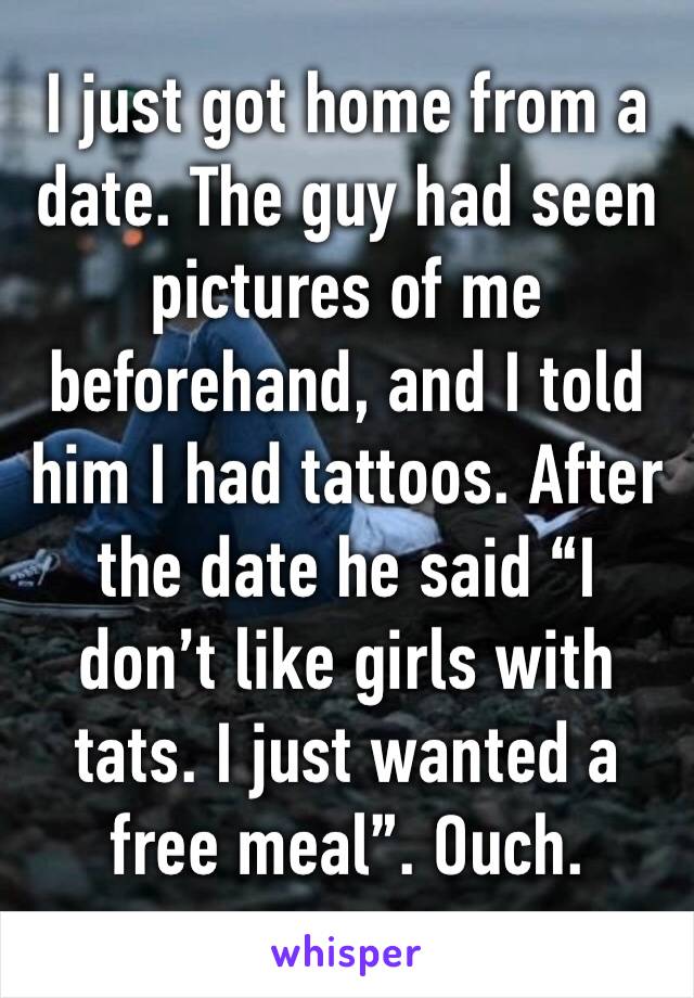 I just got home from a date. The guy had seen pictures of me beforehand, and I told him I had tattoos. After the date he said “I don’t like girls with tats. I just wanted a free meal”. Ouch. 