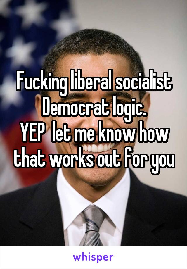 Fucking liberal socialist Democrat logic.
YEP  let me know how that works out for you 