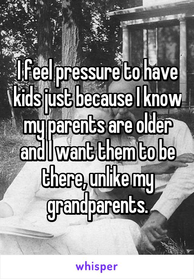 I feel pressure to have kids just because I know my parents are older and I want them to be there, unlike my grandparents.