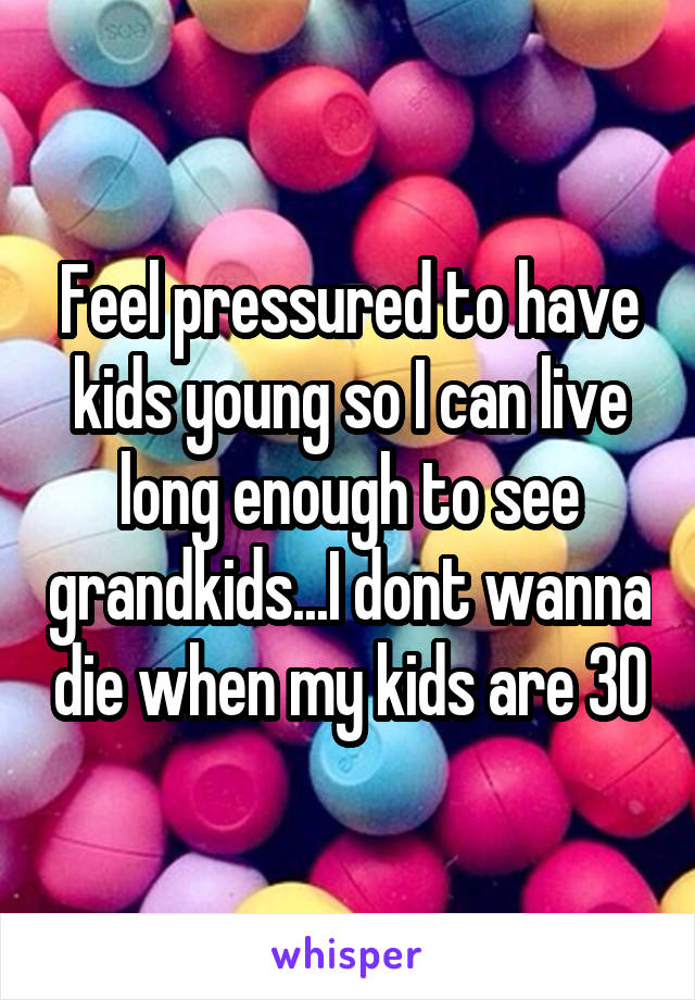 Feel pressured to have kids young so I can live long enough to see grandkids...I dont wanna die when my kids are 30