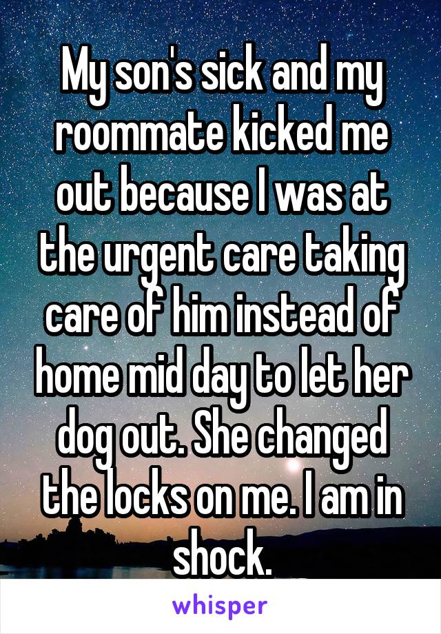  My son's sick and my roommate kicked me out because I was at the urgent care taking care of him instead of home mid day to let her dog out. She changed the locks on me. I am in shock.