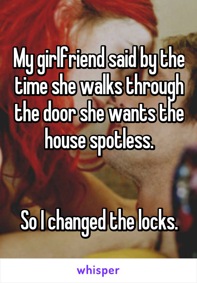 My girlfriend said by the time she walks through the door she wants the house spotless.


So I changed the locks.