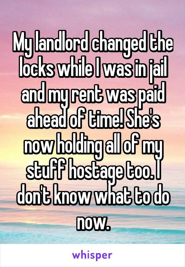 My landlord changed the locks while I was in jail and my rent was paid ahead of time! She's now holding all of my stuff hostage too. I don't know what to do now.