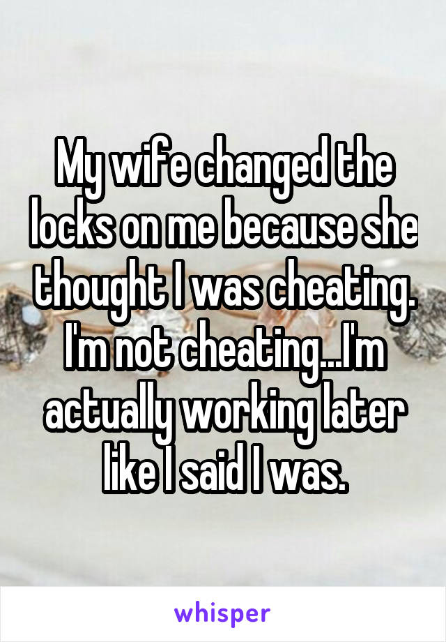 My wife changed the locks on me because she thought I was cheating. I'm not cheating...I'm actually working later like I said I was.