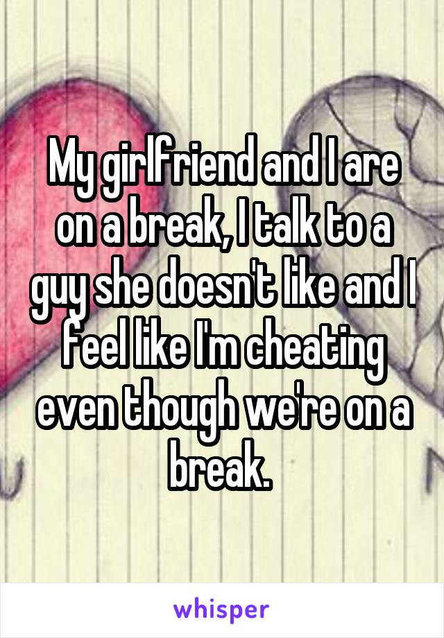 My girlfriend and I are on a break, I talk to a guy she doesn't like and I feel like I'm cheating even though we're on a break. 