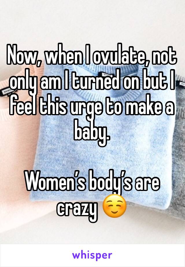 Now, when I ovulate, not only am I turned on but I feel this urge to make a baby.

Women’s body’s are crazy ☺️