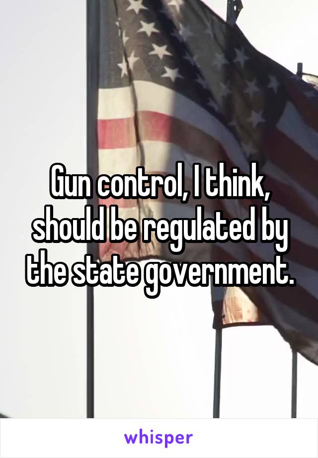 Gun control, I think, should be regulated by the state government.