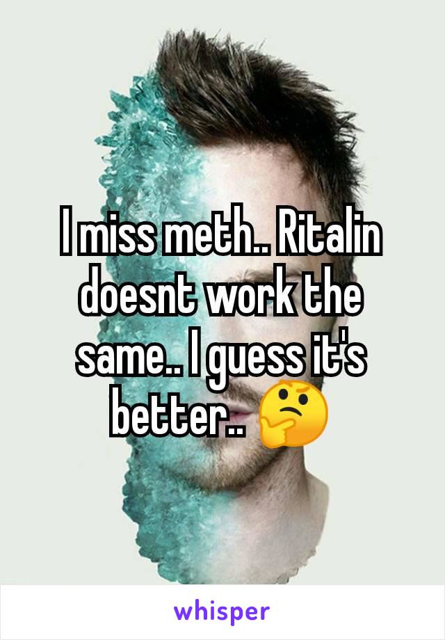 I miss meth.. Ritalin doesnt work the same.. I guess it's better.. 🤔