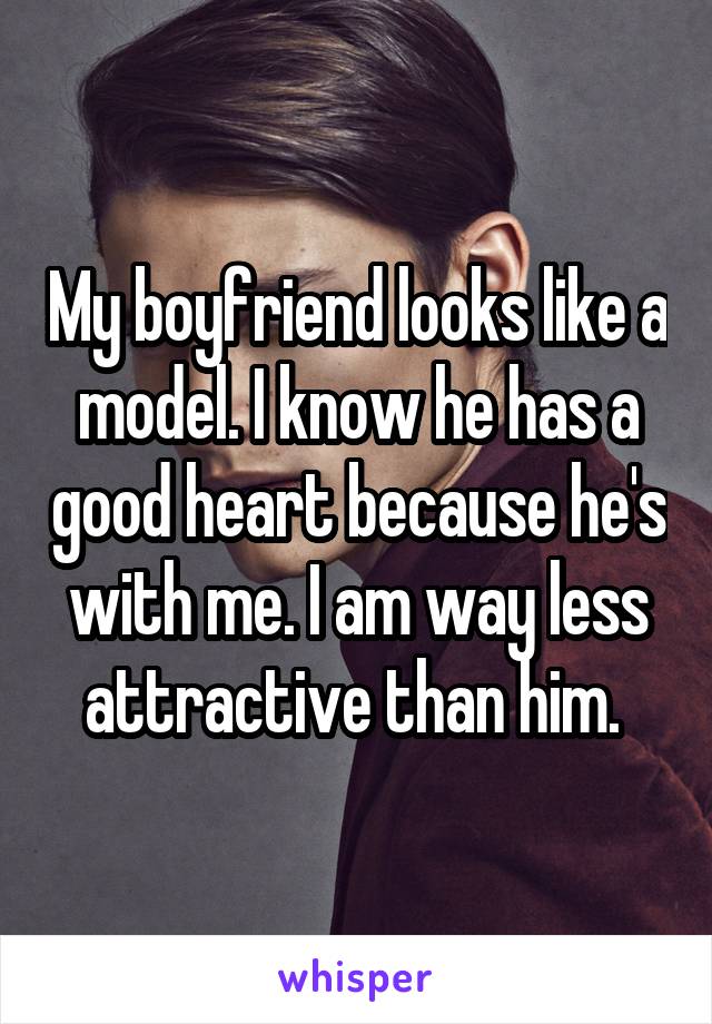 My boyfriend looks like a model. I know he has a good heart because he's with me. I am way less attractive than him. 