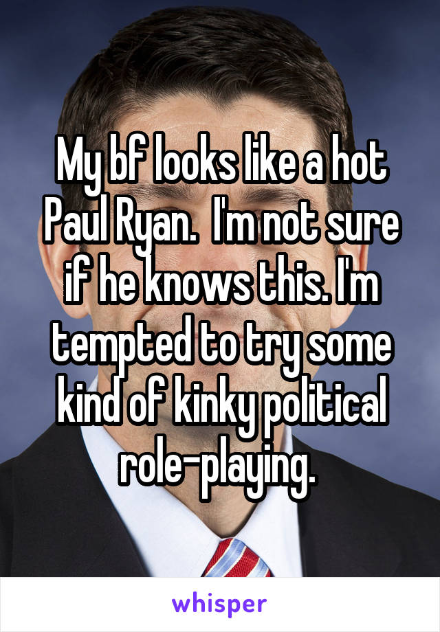 My bf looks like a hot Paul Ryan.  I'm not sure if he knows this. I'm tempted to try some kind of kinky political role-playing. 