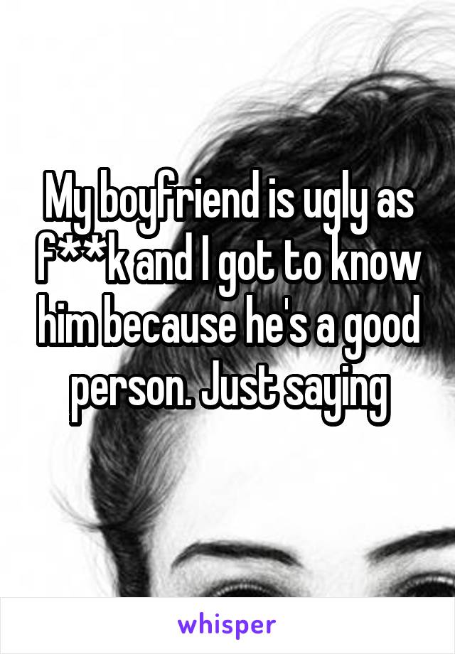 My boyfriend is ugly as f**k and I got to know him because he's a good person. Just saying
