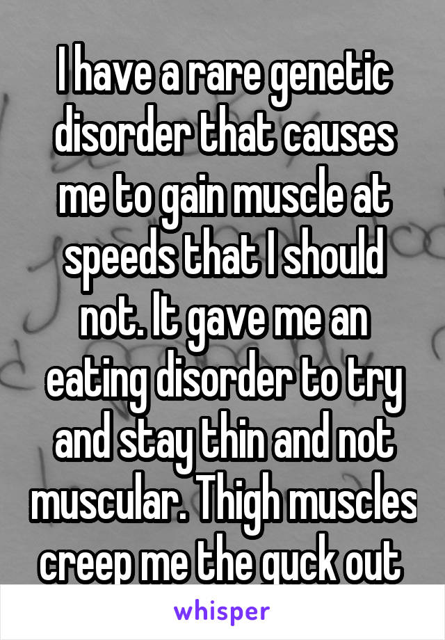 I have a rare genetic disorder that causes me to gain muscle at speeds that I should not. It gave me an eating disorder to try and stay thin and not muscular. Thigh muscles creep me the guck out 