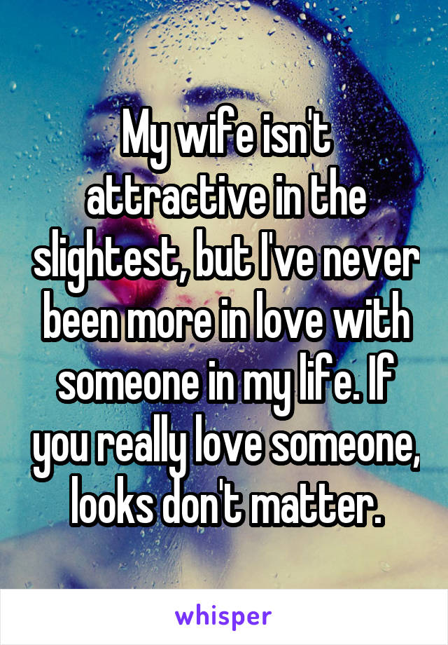 My wife isn't attractive in the slightest, but I've never been more in love with someone in my life. If you really love someone, looks don't matter.