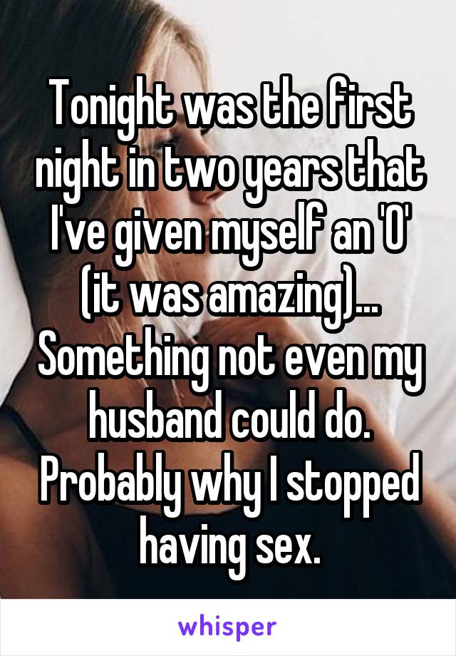 Tonight was the first night in two years that I've given myself an 'O' (it was amazing)... Something not even my husband could do. Probably why I stopped having sex.
