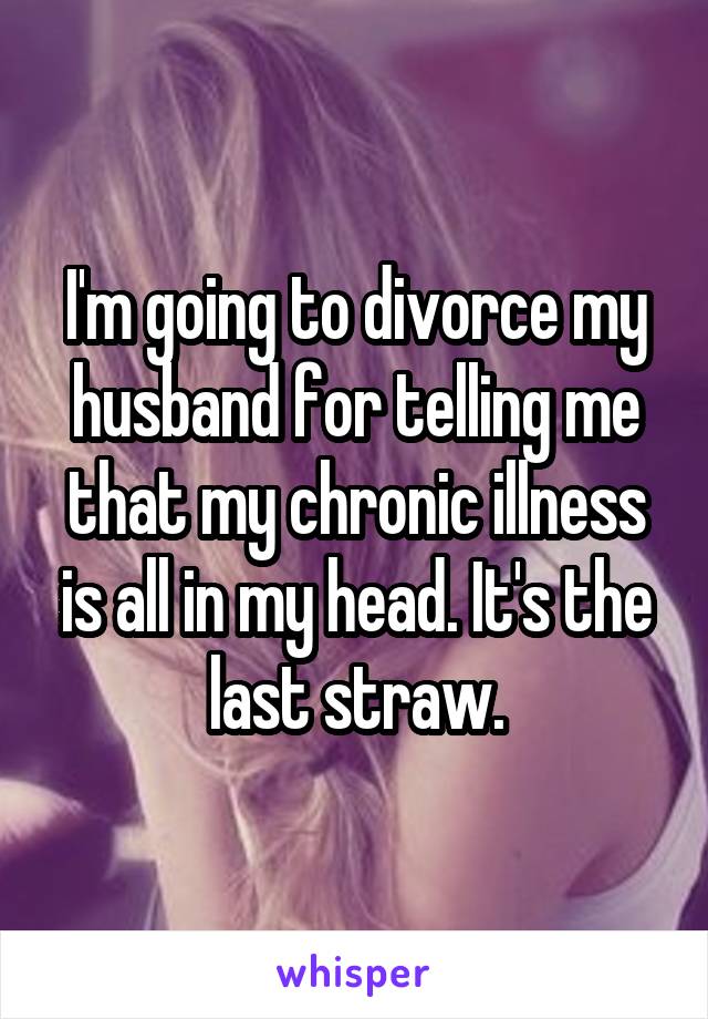 I'm going to divorce my husband for telling me that my chronic illness is all in my head. It's the last straw.
