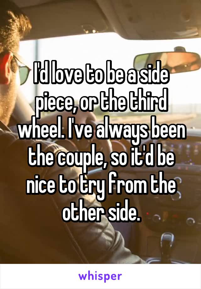 I'd love to be a side piece, or the third wheel. I've always been the couple, so it'd be nice to try from the other side.