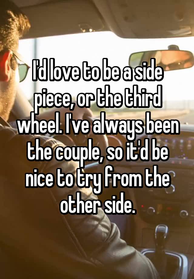 I'd love to be a side piece, or the third wheel. I've always been the couple, so it'd be nice to try from the other side.