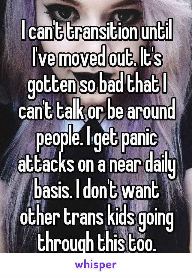 I can't transition until I've moved out. It's gotten so bad that I can't talk or be around people. I get panic attacks on a near daily basis. I don't want other trans kids going through this too.