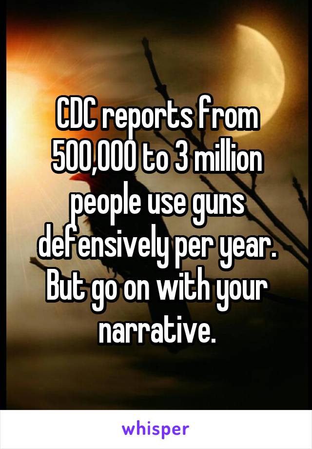 CDC reports from 500,000 to 3 million people use guns defensively per year.
But go on with your narrative.