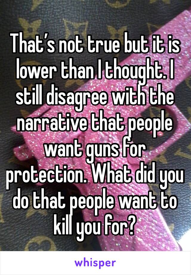 That’s not true but it is lower than I thought. I still disagree with the narrative that people want guns for protection. What did you do that people want to kill you for? 