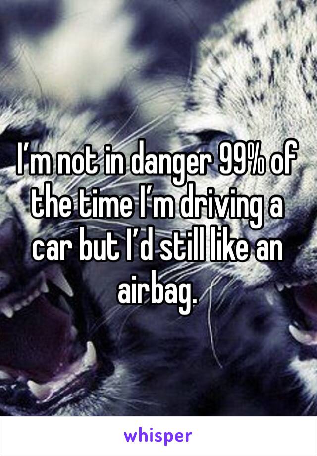 I’m not in danger 99% of the time I’m driving a car but I’d still like an airbag.