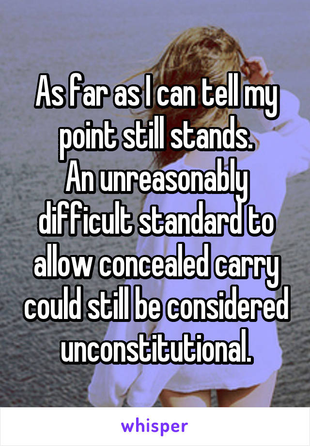 As far as I can tell my point still stands.
An unreasonably difficult standard to allow concealed carry could still be considered unconstitutional.