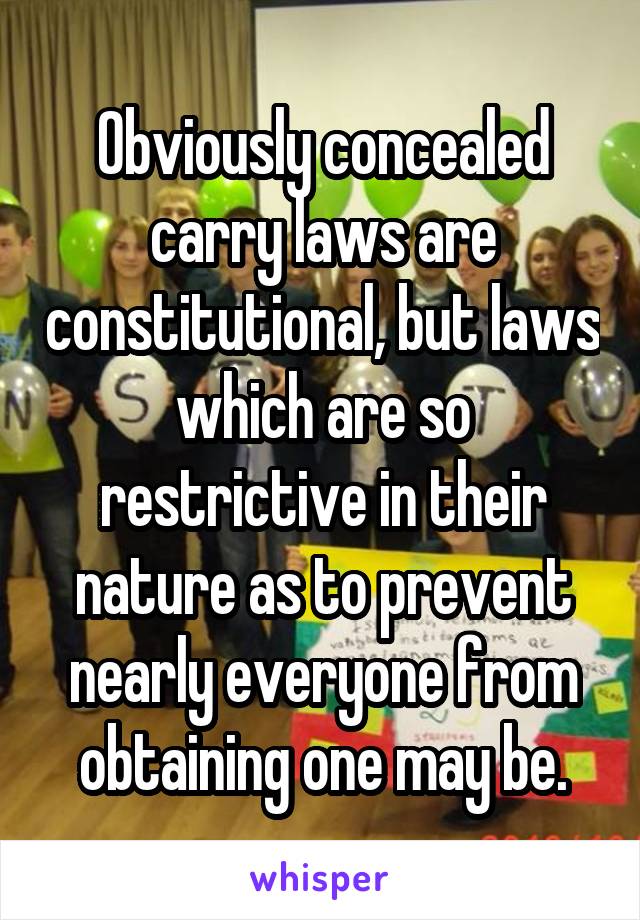 Obviously concealed carry laws are constitutional, but laws which are so restrictive in their nature as to prevent nearly everyone from obtaining one may be.