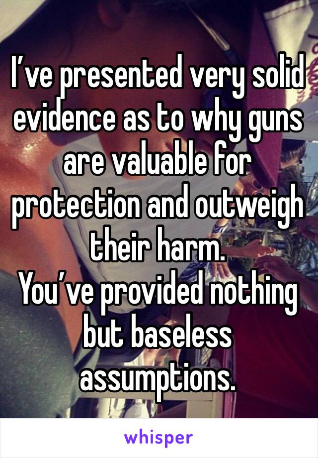 I’ve presented very solid evidence as to why guns are valuable for protection and outweigh their harm.
You’ve provided nothing but baseless assumptions.