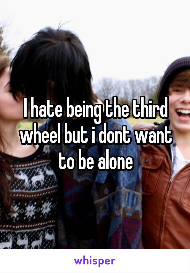 I hate being the third wheel but i dont want to be alone