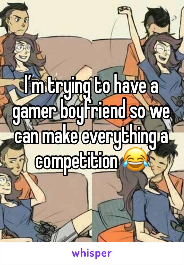 I’m trying to have a gamer boyfriend so we can make everything a competition 😂