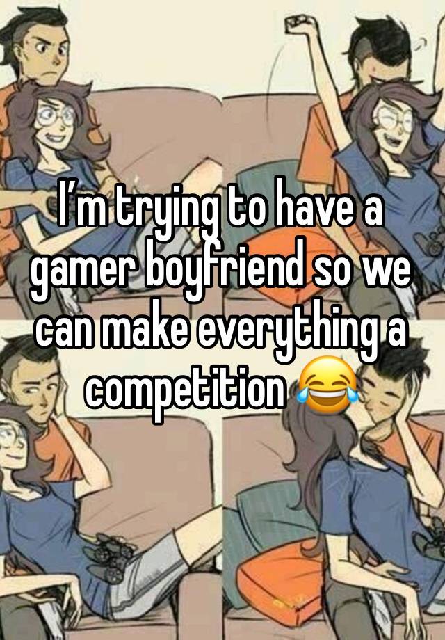 I’m trying to have a gamer boyfriend so we can make everything a competition 😂