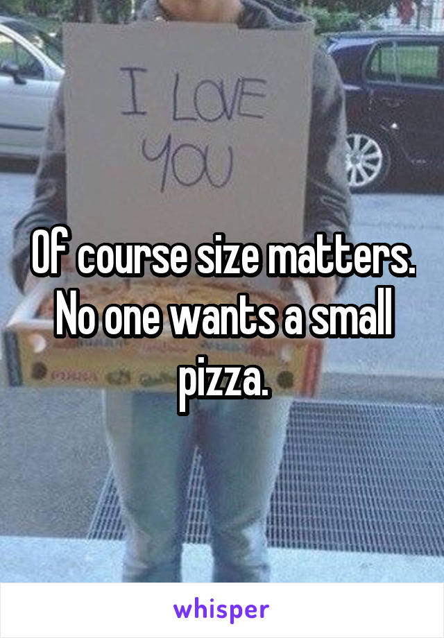 Of course size matters. No one wants a small pizza.