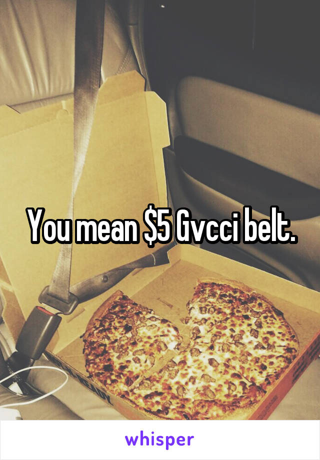 You mean $5 Gvcci belt.