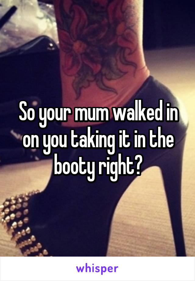 So your mum walked in on you taking it in the booty right?