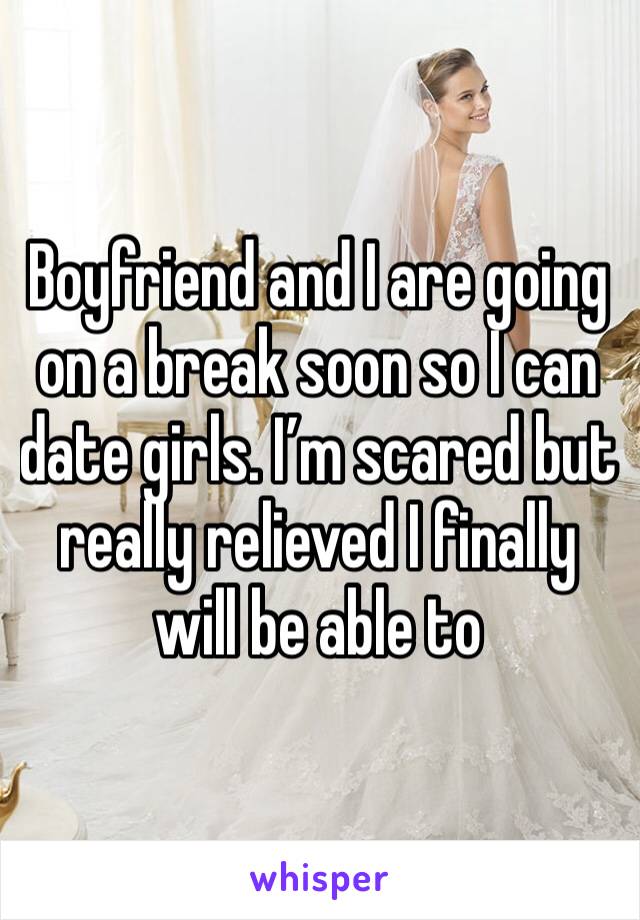 Boyfriend and I are going on a break soon so I can date girls. I’m scared but really relieved I finally will be able to