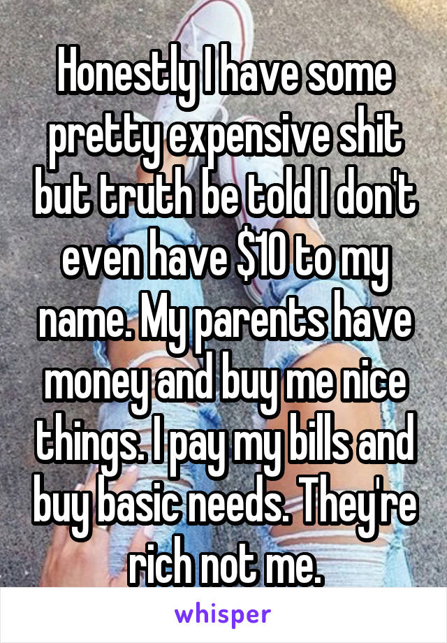 Honestly I have some pretty expensive shit but truth be told I don't even have $10 to my name. My parents have money and buy me nice things. I pay my bills and buy basic needs. They're rich not me.