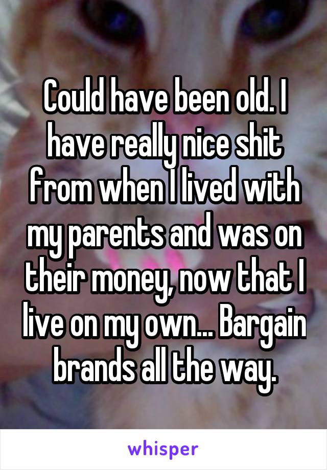 Could have been old. I have really nice shit from when I lived with my parents and was on their money, now that I live on my own... Bargain brands all the way.