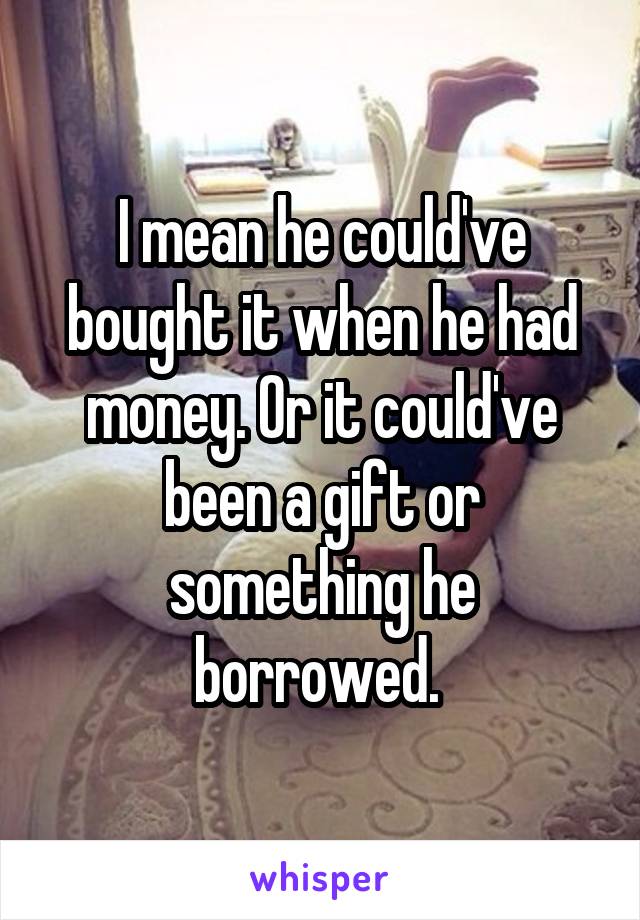 I mean he could've bought it when he had money. Or it could've been a gift or something he borrowed. 