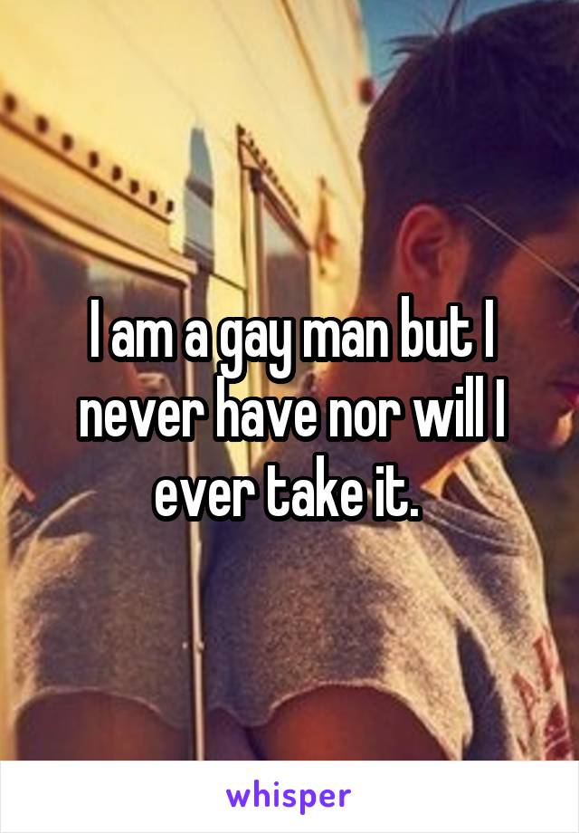 I am a gay man but I never have nor will I ever take it. 