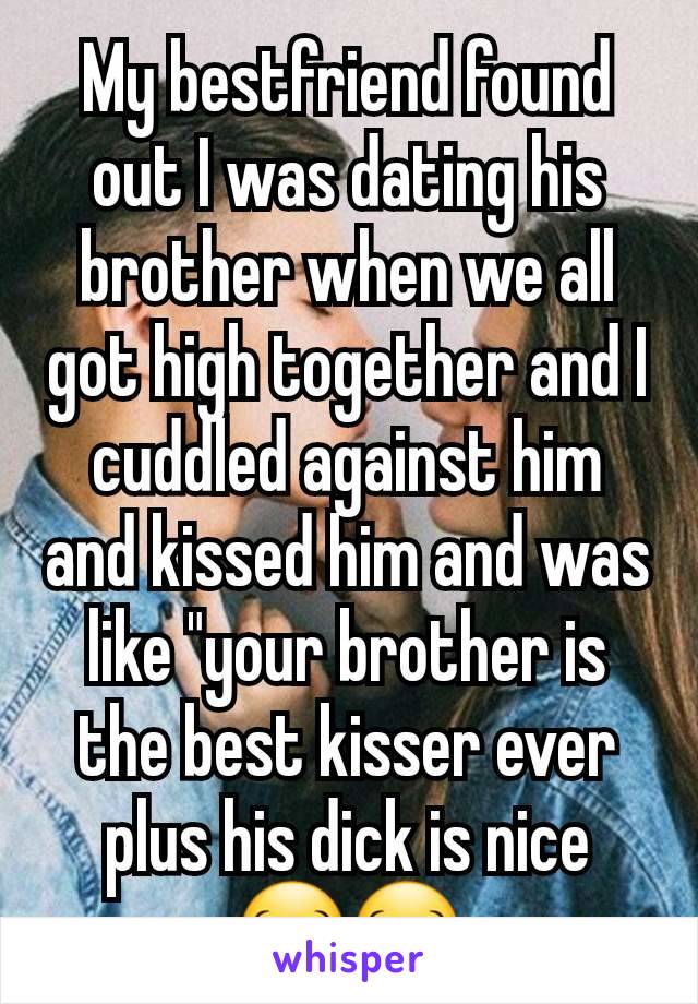 My bestfriend found out I was dating his brother when we all got high together and I cuddled against him and kissed him and was like "your brother is the best kisser ever plus his dick is nice 😂😂
