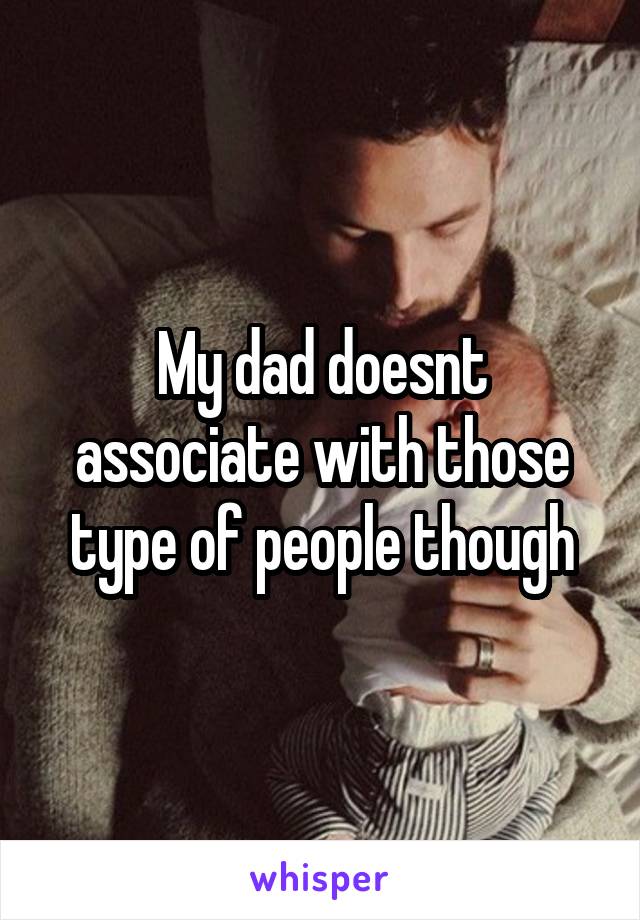 My dad doesnt associate with those type of people though