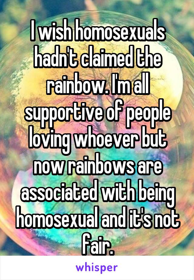 I wish homosexuals hadn't claimed the rainbow. I'm all supportive of people loving whoever but now rainbows are associated with being homosexual and it's not fair.