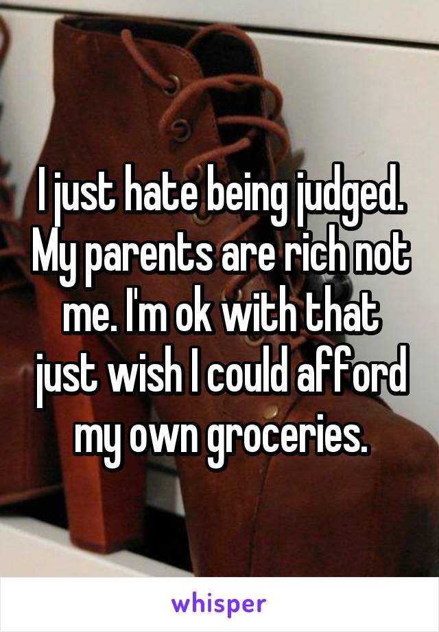 I just hate being judged. My parents are rich not me. I'm ok with that just wish I could afford my own groceries.