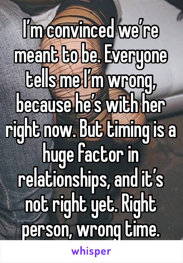 I’m convinced we’re meant to be. Everyone tells me I’m wrong, because he’s with her right now. But timing is a huge factor in relationships, and it’s not right yet. Right person, wrong time.